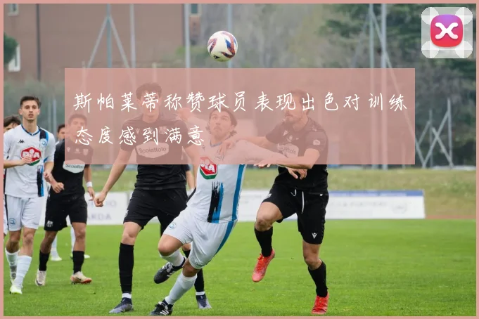 斯帕莱蒂称赞球员表现出色对训练态度感到满意
