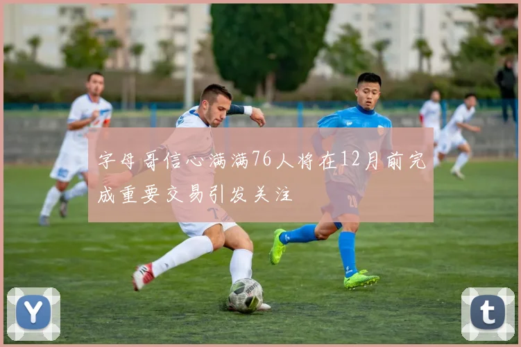 字母哥信心满满76人将在12月前完成重要交易引发关注
