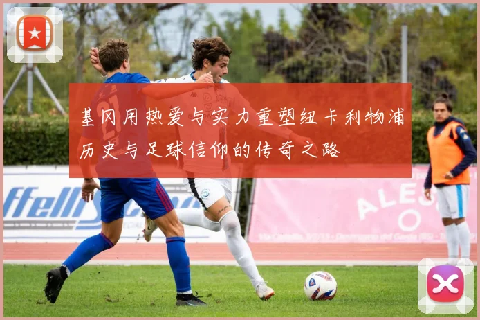 基冈用热爱与实力重塑纽卡利物浦历史与足球信仰的传奇之路