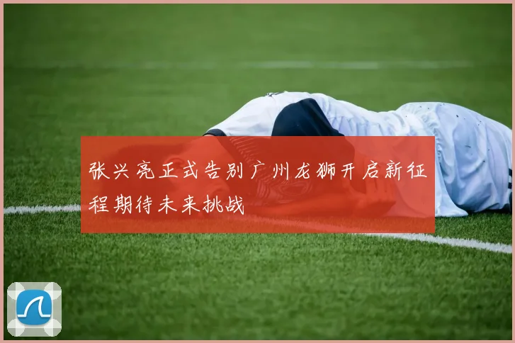 张兴亮正式告别广州龙狮开启新征程期待未来挑战