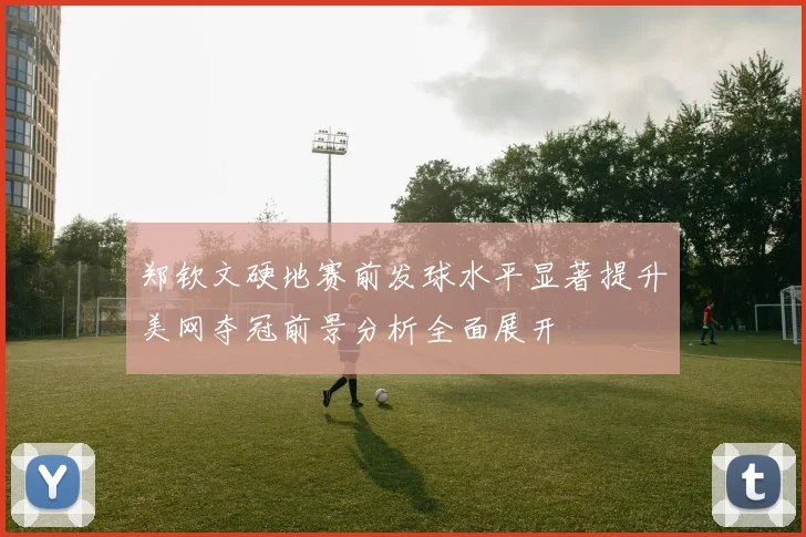郑钦文硬地赛前发球水平显著提升美网夺冠前景分析全面展开