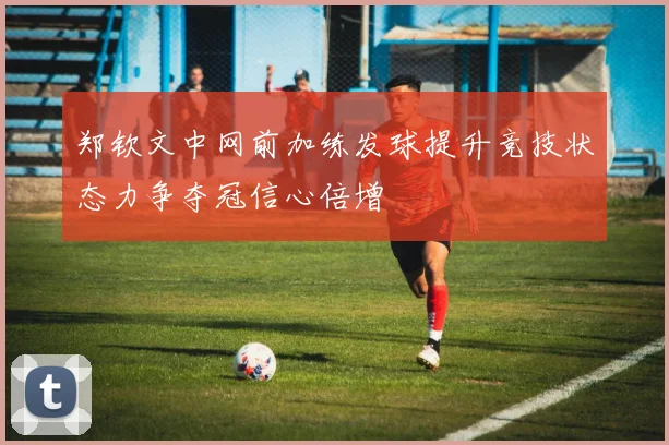 郑钦文中网前加练发球提升竞技状态力争夺冠信心倍增