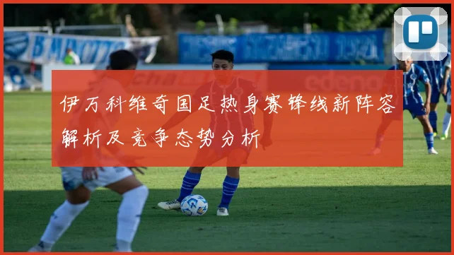 伊万科维奇国足热身赛锋线新阵容解析及竞争态势分析