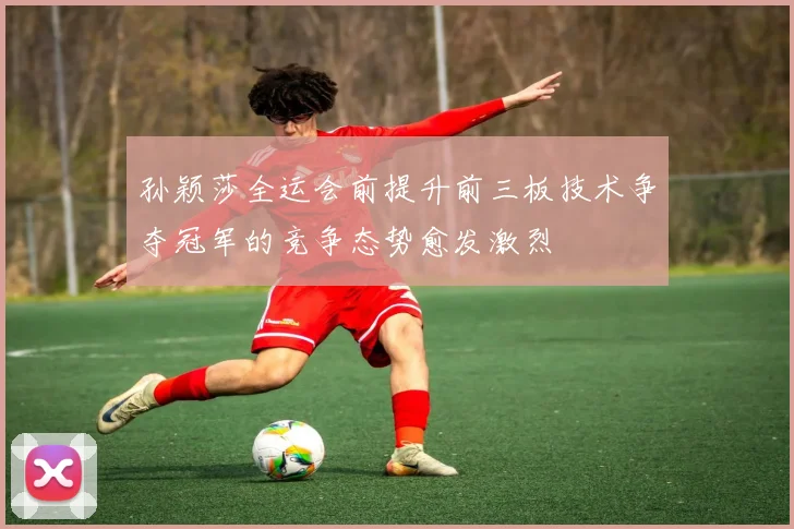 孙颖莎全运会前提升前三板技术争夺冠军的竞争态势愈发激烈