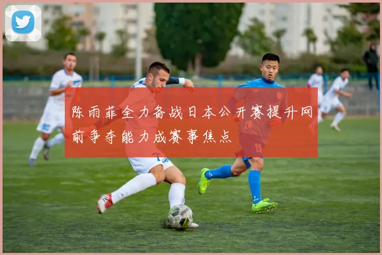 陈雨菲全力备战日本公开赛提升网前争夺能力成赛事焦点