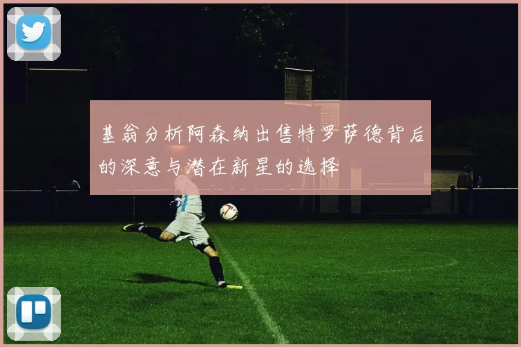 基翁分析阿森纳出售特罗萨德背后的深意与潜在新星的选择