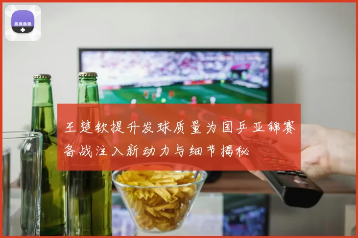 王楚钦提升发球质量为国乒亚锦赛备战注入新动力与细节揭秘