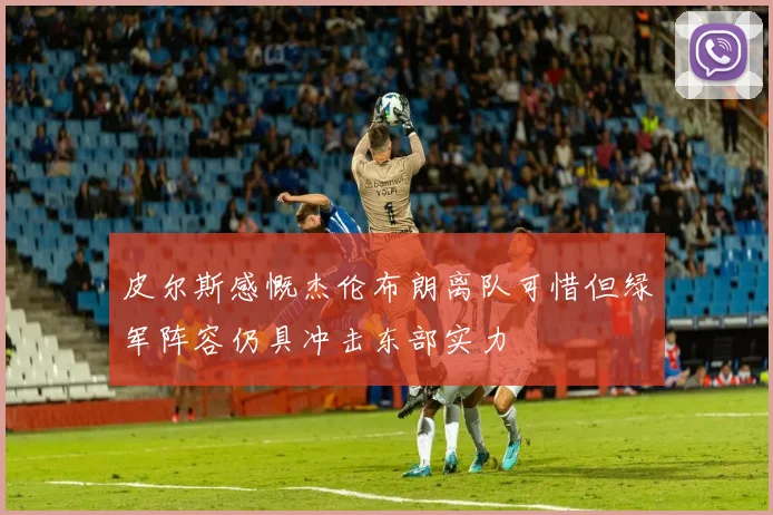 皮尔斯感慨杰伦布朗离队可惜但绿军阵容仍具冲击东部实力